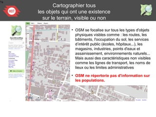 1s
• OSM se focalise sur tous les types d'objets
physiques visbles comme : les routes, les
bâtiments, l'occupation du sol, les services
d’intérêt public (écoles, hôpitaux...), les
magasins, industries, points d'eaux et
assainissement, environnements naturels...
Mais aussi des caractéristiques non visibles
comme les lignes de transport, les noms de
lieux ou les limites administratives
Cartographier tous
les objets qui ont une existence
sur le terrain, visible ou non
• OSM ne répertorie pas d'information sur
les populations.
 
