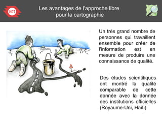 Un très grand nombre de
personnes qui travaillent
ensemble pour créer de
l'information est en
mesure de produire une
connaissance de qualité.
Les avantages de l'approche libre
pour la cartographie
Des études scientifiques
ont montré la qualité
comparable de cette
donnée avec la donnée
des institutions officielles
(Royaume-Uni, Haïti)
 