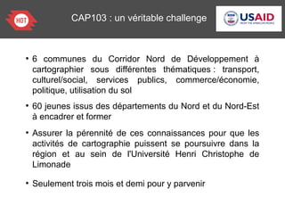 CAP103 : un véritable challenge
●
6 communes du Corridor Nord de Développement à
cartographier sous différentes thématiques : transport,
culturel/social, services publics, commerce/économie,
politique, utilisation du sol
●
60 jeunes issus des départements du Nord et du Nord-Est
à encadrer et former
●
Assurer la pérennité de ces connaissances pour que les
activités de cartographie puissent se poursuivre dans la
région et au sein de l'Université Henri Christophe de
Limonade
●
Seulement trois mois et demi pour y parvenir
 