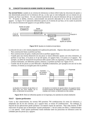 10 CONCEPTOS BÁSICOS SOBRE DISEÑO DE MÁQUINAS
Eje normal básico: cuando en un sistema de tolerancias se desea referir todas las elecciones de ajustes a
una determinada posición de la tolerancia del eje, se dice que se está trabajando con un sistema de eje
normal, eje base o eje básico. En este sistema la posición de la zona de tolerancia del eje es la posición
“h”. El ajuste se define, entonces, seleccionando una posición adecuada de la zona de tolerancia del
agujero. La figura 10.12 representa diferentes ajustes en el sistema de eje base, en los cuales la posición
de la zona de tolerancia del agujero es la que define el ajuste.
Figura 10.12 Ajustes en el sistema de eje básico
La elección de uno u otro sistema depende de la aplicación particular. Algunas ideas para elegirlo son:
- Para construcción basta se prefiere eje base.
- Para construcciones de gran y media precisión se prefiere agujero base.
- Cuando para una misma dimensión de una pieza se tienen diferentes ajustes con otros elementos, se
prefiere (i) eje base, si la pieza es el eje del ajuste, (ii) agujero base, si la pieza es el agujero. Por
ejemplo, un árbol de transmisión de potencia debe ajustar sobre un engranaje y sobre dos cojinetes de
contacto deslizante, con diferentes ajustes; entonces, se prefiere eje base (ver figura 10.13).
- Cuando una de las piezas ya está fabricada o diseñada (rodamientos, por ejemplo) con uno de los dos
sistemas, el sistema ya escogido para ésta se prefiere.
Figura 10.13 Árbol con diferentes ajustes con el engranaje y los cojinetes de contacto deslizante
10.4.5 Ajustes preferentes
Como se dijo anteriormente, las normas ISO permiten 784 combinaciones de zonas de tolerancia, y
adoptando uno de los dos sistemas, eje o agujero base, se tienen 28 combinaciones. Sin embargo, la
mayoría de las aplicaciones puede ajustarse a un número menor de opciones. Para cada sistema, la ISO
seleccionó 10 ajustes que se denominan “ajustes preferentes”, 5 de los cuales son libres, 2 indeterminados
y 3 con aprieto. Estos ajustes preferentes tienen definidas tanto las posiciones de tolerancia como las
calidades para las piezas eje y agujero.
eje
agujero
Línea de
referencia
agujero
agujero
agujero
Ajuste con juego
Ajuste
indeterminado
Ajuste
indeterminado
Ajuste con aprieto
Posición h
Engranaje
Cojinetes
de contacto
deslizante
(a) Ajustes en el sistema de eje básico: el
árbol tiene una única medida; por lo
tanto, su fabricación es económica
(b) Ajustes en el sistema de agujero básico: los agujeros tienen
la misma posición de tolerancia, entonces, el árbol tiene varias
medidas; por lo tanto, su fabricación es más costosa
 