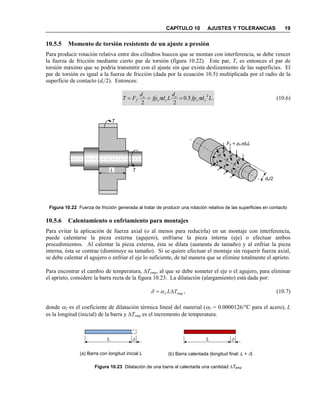 CAPÍTULO 10 AJUSTES Y TOLERANCIAS 19
10.5.5 Momento de torsión resistente de un ajuste a presión
Para producir rotación relativa entre dos cilindros huecos que se montan con interferencia, se debe vencer
la fuerza de fricción mediante cierto par de torsión (figura 10.22). Este par, T, es entonces el par de
torsión máximo que se podría transmitir con el ajuste sin que exista deslizamiento de las superficies. El
par de torsión es igual a la fuerza de fricción (dada por la ecuación 10.5) multiplicada por el radio de la
superficie de contacto (dc/2). Entonces:
.5.0
22
2
Ldfp
d
Ldfp
d
FT cc
c
cc
c
f ππ === (10.6)
Figura 10.22 Fuerza de fricción generada al tratar de producir una rotación relativa de las superficies en contacto
10.5.6 Calentamiento o enfriamiento para montajes
Para evitar la aplicación de fuerza axial (o al menos para reducirla) en un montaje con interferencia,
puede calentarse la pieza externa (agujero), enfriarse la pieza interna (eje) o efectuar ambos
procedimientos. Al calentar la pieza externa, ésta se dilata (aumenta de tamaño) y al enfriar la pieza
interna, ésta se contrae (disminuye su tamaño). Si se quiere efectuar el montaje sin requerir fuerza axial,
se debe calentar el agujero o enfriar el eje lo suficiente, de tal manera que se elimine totalmente el aprieto.
Para encontrar el cambio de temperatura, ∆Temp, al que se debe someter el eje o el agujero, para eliminar
el aprieto, considere la barra recta de la figura 10.23. La dilatación (alargamiento) está dada por:
,empT TL∆= αδ (10.7)
donde αT es el coeficiente de dilatación térmica lineal del material (αT = 0.0000126/°C para el acero), L
es la longitud (inicial) de la barra y ∆Temp es el incremento de temperatura.
Figura 10.23 Dilatación de una barra al calentarla una cantidad ∆Temp
(a) Barra con longitud inicial L
L δ L δ
(b) Barra calentada (longitud final: L + δ)
L
Fn = pcπdcL
Ff
T
T
dc/2
 