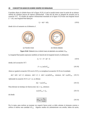 20 CONCEPTOS BÁSICOS SOBRE DISEÑO DE MÁQUINAS
Considere ahora el cilindro hueco de la figura 10.24, el cual se puede tomar como la unión de un número
infinito de cilindros huecos de espesor infinitesimal. Cada uno de éstos se alargará de acuerdo con la
ecuación 10.7. El cilindro de espesor infinitesimal mostrado en la figura 10.24 tiene una longitud inicial
L = πd y una longitud final dada por
Lf = π(d + ∆d), (10.8)
donde ∆d es el aumento en el diámetro d.
Figura 10.24 Dilatación de un cilindro hueco al calentarlo una cantidad ∆Temp
La longitud final puede expresarse también en función de la longitud inicial y la dilatación:
Lf = L + δ = πd + δ, (10.9)
donde, de la ecuación 10.7:
.)( empT Td ∆= παδ (10.10)
Ahora se iguala la ecuación 10.8 con la 10.9 y se reemplaza la ecuación 10.10 en el resultado:
π(d + ∆d) = πd + δ, entonces π∆d = δ, ó π∆d = αT(πd)∆Temp, entonces ∆d = αTd∆Temp. (10.11)
Aplicando la ecuación 10.11 a d = dc, se obtiene
∆dc = αTdc∆Temp. (10.12)
Para efectuar un montaje sin fuerza axial, ∆dc ≥ Apr, entonces:
αTdc∆Temp ≥ Apr, (10.13)
de donde
.
cT
pr
emp
d
A
T
α
≥∆ (10.14)
Por lo tanto, para realizar un montaje sin requerir fuerza axial, se debe calentar el elemento externo o
enfriar el interno una cantidad ∆Temp. Algunos medios de calentamiento son estufas, baños de aceite,
d
dc
d + ∆d
(a) Tamaño inicial (b) Cilindro dilatado
 