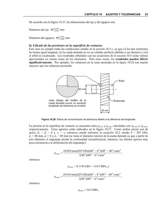 CAPÍTULO 10 AJUSTES Y TOLERANCIAS 23
De acuerdo con la figura 10.27, las dimensiones del eje y del agujero son:
Diámetro del eje: mm40 059.0
043.0
+
+
Diámetro del agujero: mm40 025.0
000.0
+
+
b) Cálculo de las presiones en la superficie de contacto:
Este caso no cumple todas las condiciones citadas en la sección 10.5.1, ya que (i) los dos elementos
no tienen igual longitud, (ii) la rueda dentada no es un cilindro perfecto (debido a sus dientes) y (iii)
el árbol es escalonado. Los resultados obtenidos con las ecuaciones de la sección 10.5 serán valores
aproximados en ciertas zonas de los elementos. Para otras zonas, los resultados pueden diferir
significativamente. Por ejemplo, los esfuerzos en la zona mostrada en la figura 10.28 son mucho
mayores que los esfuerzos promedio.
Figura 10.28 Efecto de concentración de esfuerzos debido a la diferencia de longitudes
La presión en la superficie de contacto se encuentra entre pcmín y pcmáx, calculadas con Aprmín y Aprmáx,
respectivamente. Estos aprietos están indicados en la figura 10.27. Como ambas piezas son de
acero, Eo = Ei = E y νo = νi; entonces, puede utilizarse la ecuación 10.2, donde E = 207 GPa,
dc = 40 mm, di = 0 y do = 80 mm (se toma el diámetro interior de la rueda dentada ya que a partir de
este diámetro el engranaje pierde la continuidad circunferencial, entonces, los dientes ejercen muy
poca resistencia a la deformación del engranaje):
entonces:
pcmáx = 0.1145 GPa = 114.5 MPa, y
entonces:
pcmín = 34.9 MPa.
,
mm)080)(2(40
mm)40(80)0GPa)(40mm)(207059.0(
5223
42222
−
−−
=cmáxp
,
mm)080)(2(40
mm)40(80)0GPa)(40mm)(207018.0(
5223
42222
−
−−
=cmínp
30 mm
40 mm
Árbol
EngranajeJusto debajo del chaflán de la
rueda dentada ocurre un aumento
localizado de esfuerzos en el árbol
 