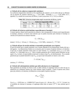 24 CONCEPTOS BÁSICOS SOBRE DISEÑO DE MÁQUINAS
c) Cálculo de los esfuerzos tangenciales máximos:
Los esfuerzos tangenciales máximos en las superficies de contacto y en el centro del eje se obtienen
con la presión de contacto máxima pcmáx = 114.5 MPa. Tomando νo = νi = 0.28 (tabla A-3.1,
apéndice 3) y usando las ecuaciones de Birnie y Lamé (ecuaciones 10.3 y 10.4), se obtiene:
Tabla 10.5 Esfuerzos tangenciales según ecuaciones de Birnie y Lamé.
Teoría
Esfuerzos tangenciales (MPa)
Sto Stco Stci Sti
Birnie
76.3
223 – 82.4
– 229
Lamé 191 – 114
d) Cálculo de la fuerza axial máxima requerida para el montaje:
A mayor aprieto, mayor será la presión de contacto y, por consiguiente, la fuerza axial requerida para
el montaje; entonces, la fuerza axial máxima que se podría necesitar para efectuar el montaje se
calcula con la presión de contacto máxima:
donde f = 0.18, dc = 40 mm, L = 30 mm y pcmáx = 114.5 MPa, entonces Fa = 77.7 kN.
e) Cálculo del par de torsión máximo a transmitir garantizado con el ajuste:
El par de torsión que se podrá transmitir con el ajuste depende de las dimensiones finales del eje y
del agujero. Las dimensiones finales no se conocen, pero se conoce el aprieto mínimo y el máximo;
el par que se puede transmitir estará entre un valor mínimo, Tmín (calculado con pcmín), y un valor
máximo, Tmáx (calculado con pcmáx). Sólo se podría garantizar que el ajuste puede transmitir un par
igual a Tmín; es decir, el ajuste podrá resistir por lo menos el par Tmín sin deslizamiento. No se puede
garantizar que se puede transmitir el par Tmáx, ya que el par real puede ser menor a este valor.
entonces, T = 474 N⋅m.
f) Cálculo del calentamiento mínimo que debe efectuarse en el engranaje:
Para garantizar un montaje sin fuerza axial, se debe calentar el engranaje hasta un valor tal que su
dilatación en el diámetro interno sea, como mínimo, igual al aprieto. Como el aprieto más crítico
para este cálculo es el máximo, la dilatación se toma igual al aprieto máximo:
.
cT
prmáx
emp
d
A
T
α
≥∆
Con Aprmáx = 0.059 mm, αT = 0.0000126/°C para el acero y dc = 40 mm, ∆Temp = 117 °C. Es decir, en
el momento de efectuar el montaje, el engranaje debe estar al menos 117 °C más caliente que el
árbol.
,5.0
2
cmínc LpdfT π=
,cmáxca LpdfF π=
 