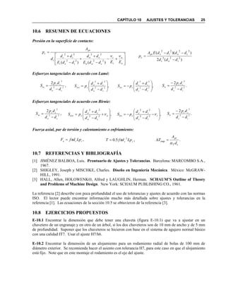 CAPÍTULO 10 AJUSTES Y TOLERANCIAS 25
10.6 RESUME DE ECUACIO ES
Presión en la superficie de contacto:
Esfuerzos tangenciales de acuerdo con Lamé:
Esfuerzos tangenciales de acuerdo con Birnie:
Fuerza axial, par de torsión y calentamiento o enfriamiento:
10.7 REFERE CIAS Y BIBLIOGRAFÍA
[1] JIMÉNEZ BALBOA, Luis. Prontuario de Ajustes y Tolerancias. Barcelona: MARCOMBO S.A.,
1967.
[2] SHIGLEY, Joseph y MISCHKE, Charles. Diseño en Ingeniería Mecánica. México: McGRAW-
HILL, 1991.
[3] HALL, Allen, HOLOWENKO, Alfred y LAUGHLIN, Herman. SCHAUM’S Outline of Theory
and Problems of Machine Design. New York: SCHAUM PUBLISHING CO., 1961.
La referencia [2] describe con poca profundidad el uso de tolerancias y ajustes de acuerdo con las normas
ISO. El lector puede encontrar información mucho más detallada sobre ajustes y tolerancias en la
referencia [1]. Las ecuaciones de la sección 10.5 se obtuvieron de la referencia [3].
10.8 EJERCICIOS PROPUESTOS
E-10.1 Encontrar la dimensión que debe tener una chaveta (figura E-10.1) que va a ajustar en un
chavetero de un engranaje y en otro de un árbol, si los dos chaveteros son de 10 mm de ancho y de 5 mm
de profundidad. Suponer que los chaveteros se hicieron con base en el sistema de agujero normal básico
con una calidad IT7. Usar el ajuste H7/h6.
E-10.2 Encontrar la dimensión de un alojamiento para un rodamiento radial de bolas de 100 mm de
diámetro exterior. Se recomienda hacer el asiento con tolerancia H7, para este caso en que el alojamiento
está fijo. Note que en este montaje el rodamiento es el eje del ajuste.








+−
−
+
+
−
+
=
o
o
i
i
coo
co
ici
ic
c
pr
c
EEddE
dd
ddE
dd
d
A
p
νν
)()(
22
22
22
22
)(2
))((
223
2222
ioc
coicpr
c
ddd
ddddEA
p
−
−−
=
,
2
22
2
co
cc
to
dd
dp
S
−
= ,22
22








−
+
=
co
co
ctco
dd
dd
pS ,22
22








−
+
−=
ic
ic
ctci
dd
dd
pS .
2
22
2
ic
cc
ti
dd
dp
S
−
−
=
,
2
22
2
co
cc
to
dd
dp
S
−
= ,22
22








+
−
+
= o
co
co
ctco
dd
dd
pS ν ,22
22








−
−
+
−= i
ic
ic
ctci
dd
dd
pS ν .
2
22
2
ic
cc
ti
dd
dp
S
−
−
=
,cca LpdfF π= ,5.0
2
cc LpdfT π= .
cT
pr
emp
d
A
T
α
=∆
 
