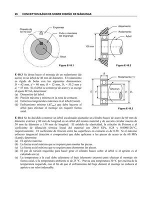 26 CONCEPTOS BÁSICOS SOBRE DISEÑO DE MÁQUINAS
E-10.3 Se desea hacer el montaje de un rodamiento (de
acero) en un árbol de 40 mm de diámetro. El rodamiento
es rígido de bolas con las siguientes dimensiones:
D = 62 mm, d = 40 mm, B = 12 mm, D1 = 55.2 mm y
d1 = 47 mm. Si el árbol se construye de acero y se escoge
el ajuste H7/n6, determinar:
(a) Dimensión del árbol.
(b) Presión máxima y mínima en la zona de contacto.
(c) Esfuerzos tangenciales máximos en el árbol (Lamé).
(d) Enfriamiento mínimo (∆Temp) que debe hacerse al
árbol para efectuar el montaje sin requerir fuerza
axial.
E-10.4 Se ha decidido construir un árbol escalonado ajustando un cilindro hueco de acero de 60 mm de
diámetro exterior y 80 mm de longitud en un árbol del mismo material y de sección circular maciza de
50 mm de diámetro y 130 mm de longitud. El módulo de elasticidad, la relación de Poisson y el
coeficiente de dilatación térmica lineal del material son 206.8 GPa, 0.28 y 0.0000126/°C,
respectivamente. El coeficiente de fricción entre las superficies en contacto es de 0.20. Si el máximo
esfuerzo tangencial (tracción o compresión) que debe aplicarse a las piezas de acero es de 60 MPa
(Lamé), determine:
(a) El aprieto máximo.
(b) La fuerza axial máxima que se requiere para montar las piezas.
(c) La fuerza axial máxima que se requiere para desmontar las piezas.
(d) El par de torsión requerido para hacer girar el cilindro hueco sobre el árbol si el aprieto es el
calculado en (a).
(e) La temperatura a la cual debe calentarse el buje (elemento externo) para efectuar el montaje sin
fuerza axial, si la temperatura ambiente es de 25 °C. Prevea una temperatura 30 °C por encima de la
temperatura requerida, con el fin de que el enfriamiento del buje durante el montaje no reduzca el
aprieto a un valor indeseable.
Figura E-10.3
Rodamiento (1)
Árbol (2)
D d D1d1
B
Figura E-10.1
Árbol
Cubo o manzana
del engranaje
Engranaje
Chaveta de
10×10 mm
2
Árbol
Figura E-10.2
Alojamiento
Rodamiento
100 mm
 