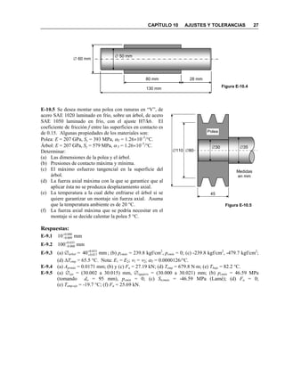 CAPÍTULO 10 AJUSTES Y TOLERANCIAS 27
E-10.5 Se desea montar una polea con ranuras en “V”, de
acero SAE 1020 laminado en frío, sobre un árbol, de acero
SAE 1050 laminado en frío, con el ajuste H7/k6. El
coeficiente de fricción f entre las superficies en contacto es
de 0.15. Algunas propiedades de los materiales son:
Polea: E = 207 GPa, Sy = 393 MPa, αT = 1.26×10–5
/°C.
Árbol: E = 207 GPa, Sy = 579 MPa, αT = 1.26×10–5
/°C.
Determinar:
(a) Las dimensiones de la polea y el árbol.
(b) Presiones de contacto máxima y mínima.
(c) El máximo esfuerzo tangencial en la superficie del
árbol.
(d) La fuerza axial máxima con la que se garantice que al
aplicar ésta no se produzca desplazamiento axial.
(e) La temperatura a la cual debe enfriarse el árbol si se
quiere garantizar un montaje sin fuerza axial. Asuma
que la temperatura ambiente es de 20 °C.
(f) La fuerza axial máxima que se podría necesitar en el
montaje si se decide calentar la polea 5 °C.
Respuestas:
E-9.1 mm10 000.0
009.0
+
−
E-9.2 mm100 035.0
000.0
+
−
E-9.3 (a) ∅árbol = mm40 033.0
017.0
+
+ ; (b) pcmáx = 239.8 kgf/cm2
, pcmín = 0; (c) -239.8 kgf/cm2
, -479.7 kgf/cm2
;
(d) ∆Temp = 65.5 °C. Nota: E1 = E2; ν1 = ν2; αT = 0.0000126/°C.
E-9.4 (a) Aprmáx = 0.0171 mm; (b) y (c) Fa = 27.19 kN; (d) Temp = 679.8 N⋅m; (e) Tbuje = 82.2 °C.
E-9.5 (a) ∅eje = (30.002 a 30.015) mm, ∅agujero = (30.000 a 30.021) mm; (b) pcmáx = 46.59 MPa
(tomando do = 95 mm), pcmín = 0; (c) Stcimáx = -46.59 MPa (Lamé); (d) Fa = 0;
(e) Temp-eje = -19.7 °C; (f) Fa = 25.69 kN.
80 mm 28 mm
130 mm
∅ 50 mm
∅ 60 mm
Figura E-10.4
Medidas
en mm
45
∅80∅110
∅30 ∅35
Polea
Figura E-10.5
 