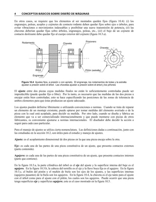 4 CONCEPTOS BÁSICOS SOBRE DISEÑO DE MÁQUINAS
En otros casos, se requiere que los elementos al ser montados queden fijos (figura 10.4): (i) los
engranajes, poleas, acoples y cojinetes de contacto rodante deben quedar fijos sobre ejes o árboles, para
evitar vibraciones o movimientos indeseables y posibilitar una suave transmisión de potencia, (ii) las
chavetas deberían quedar fijas sobre árboles, engranajes, poleas, etc., (iii) el buje de un cojinete de
contacto deslizante debe quedar fijo al cuerpo exterior del cojinete (figura 10.3.a).
Figura 10.4 Ajustes fijos, a presión o con aprieto. El engranaje, los rodamientos de bolas y la estrella
ajustan a presión sobre el árbol. Las chavetas ajustan a presión sobre el árbol y los piñones
El ajuste entre dos piezas cuyas medidas finales no están lo suficientemente controladas puede ser
impredecible (puede quedar fijo o libre). Por lo tanto, es necesario que las medidas de las dos piezas a
encajar estén bien controladas; esto se hace especificando las posiciones de las zonas de tolerancia de
ambos elementos para que éstas produzcan un ajuste adecuado.
Los ajustes pueden definirse libremente o utilizando convenciones o normas. Cuando se trata de reparar
un elemento de un montaje existente, puede optarse por tomar medidas del elemento averiado o de la
pieza con la cual está acoplado, para decidir su medida. Por otro lado, cuando se diseña y fabrica un
elemento que va a ser comercializado internacionalmente y que puede montarse con piezas de otros
fabricantes, es conveniente ajustarse a normas internacionales. El diseñador debe decidir la acción a
seguir para cada caso particular.
Para el manejo de ajustes se utiliza cierta nomenclatura. Las definiciones dadas a continuación, junto con
las estudiadas en la sección 10.2, son útiles para el estudio y manejo de ajustes.
Ajuste: es el acoplamiento dimensional de dos piezas en la que una pieza encaja sobre la otra.
Eje: es cada una de las partes de una pieza constitutiva de un ajuste, que presenta contactos externos
(parte contenida).
Agujero: es cada una de las partes de una pieza constitutiva de un ajuste, que presenta contactos internos
(parte que contiene).
En la figura 10.3.a, la parte cilíndrica del árbol es el eje del ajuste y la superficie interna del buje es el
agujero. En la figura 10.3.b, la cabeza del tornillo es el eje y la llave boca fija es el agujero. En la figura
10.3.c, el bulón del pistón y el muñón de biela son los ejes de los ajustes, y las superficies internas
(agujeros pasantes) de la biela son los agujeros. En la figura 10.4, la chaveta es el eje tanto para el ajuste
con el árbol como para el ajuste con el piñón, los cuales son los agujeros. Puede ocurrir que una pieza
tenga superficies eje y superficies agujero; este es el caso mostrado en la figura 10.5.
Rodamiento
Árbol
Chaveta
Prisionero
Piñón (estrella)
Chaveta
Engranaje
 