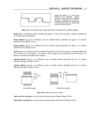 CAPÍTULO 10 AJUSTES Y TOLERANCIAS 5
Figura 10.5 Las dos piezas de un ajuste pueden tener superficies eje y superficies agujero
Juego (Ju): es la diferencia entre la medida del agujero y la del eje (de un ajuste), cuando la medida del
eje es menor que la del agujero.
Juego mínimo (Jumín): es la diferencia entre la medida mínima admisible del agujero y la máxima
admisible del eje (figura 10.6.a).
Juego máximo (Jumáx): es la diferencia entre la medida máxima admisible del agujero y la mínima
admisible del eje (figura 10.6.a).
Aprieto (Apr): es la diferencia entre la medida del agujero y la del eje (de un ajuste), cuando la medida del
eje es mayor que la del agujero. Al acoplar el eje al agujero ha de absorberse una interferencia. Al
aprieto se le denomina también juego negativo.
Aprieto máximo (Aprmáx): es la diferencia entre la medida máxima admisible del eje y la mínima
admisible del agujero (figura 10.6.b).
Aprieto mínimo (Aprmín): es la diferencia entre la medida mínima admisible del eje y la máxima
admisible del agujero (figura 10.6.b).
Figura 10.6 Juego y aprieto en un ajuste
Ajuste móvil o con juego: es el que siempre presenta juego (holgura) (figura 10.6.a).
Ajuste fijo o con aprieto: es el que siempre presenta aprieto (interferencia) (figura 10.6.b).
Existen dos ajustes, 1 y 2, de las caras
laterales de los elementos. Algunas
caras de la pieza inferior son el agujero
del ajuste 1 (indicadas con la letra a1),
mientras que algunas son el eje del ajuste
2 (indicadas con la letra e2). Algo similar
ocurre con la pieza superior
a1 a1
e2
e1
e2 a2
e1
a2
1
2
(a) Ajuste con juego (b) Ajuste con aprieto
Aprmín Aprmáx
Jumín
Jumáx
 