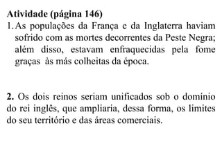 Atividade (página 146)
1.As populações da França e da Inglaterra haviam
sofrido com as mortes decorrentes da Peste Negra;
além disso, estavam enfraquecidas pela fome
graças às más colheitas da época.
2. Os dois reinos seriam unificados sob o domínio
do rei inglês, que ampliaria, dessa forma, os limites
do seu território e das áreas comerciais.
 