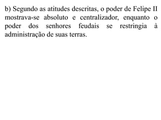 b) Segundo as atitudes descritas, o poder de Felipe II
mostrava-se absoluto e centralizador, enquanto o
poder dos senhores feudais se restringia à
administração de suas terras.
 