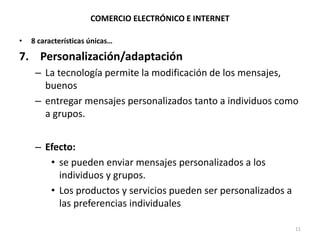 COMERCIO ELECTRÓNICO E INTERNET
• 8 características únicas…
7. Personalización/adaptación
– La tecnología permite la modificación de los mensajes,
buenos
– entregar mensajes personalizados tanto a individuos como
a grupos.
– Efecto:
• se pueden enviar mensajes personalizados a los
individuos y grupos.
• Los productos y servicios pueden ser personalizados a
las preferencias individuales
11
 