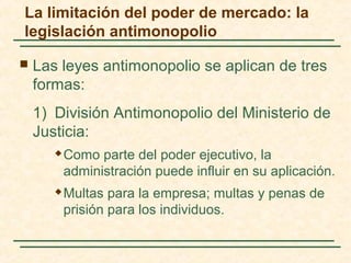  Las leyes antimonopolio se aplican de tres
formas:
1) División Antimonopolio del Ministerio de
Justicia:
 Como parte del poder ejecutivo, la
administración puede influir en su aplicación.
 Multas para la empresa; multas y penas de
prisión para los individuos.
La limitación del poder de mercado: la
legislación antimonopolio
 