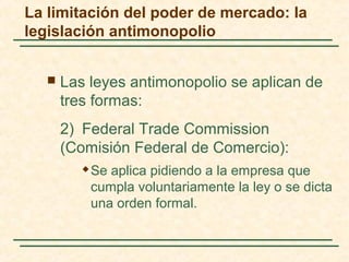  Las leyes antimonopolio se aplican de
tres formas:
2) Federal Trade Commission
(Comisión Federal de Comercio):
 Se aplica pidiendo a la empresa que
cumpla voluntariamente la ley o se dicta
una orden formal.
La limitación del poder de mercado: la
legislación antimonopolio
 