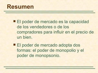 Resumen
 El poder de mercado es la capacidad
de los vendedores o de los
compradores para influir en el precio de
un bien.
 El poder de mercado adopta dos
formas: el poder de monopolio y el
poder de monopsonio.
 