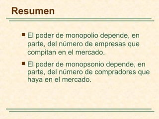  El poder de monopolio depende, en
parte, del número de empresas que
compitan en el mercado.
 El poder de monopsonio depende, en
parte, del número de compradores que
haya en el mercado.
Resumen
 