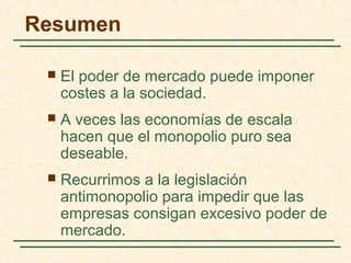  El poder de mercado puede imponer
costes a la sociedad.
 A veces las economías de escala
hacen que el monopolio puro sea
deseable.
 Recurrimos a la legislación
antimonopolio para impedir que las
empresas consigan excesivo poder de
mercado.
Resumen
 