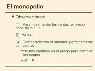  Observaciones:
1) Para incrementar las ventas, el precio
debe disminuir.
2) IM < P
3) Comparado con el mercado perfectamente
competitivo:
 No hay cambios en el precio para cambiar
las ventas.
 IM = P
El monopolio
 