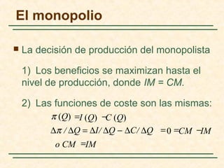  La decisión de producción del monopolista
1) Los beneficios se maximizan hasta el
nivel de producción, donde IM = CM.
2) Las funciones de coste son las mismas:
=
=
IMo CM
IMCM
C (Q)I (Q)
=
−=∆π / ∆Q = ∆I/ ∆Q − ∆C/ ∆Q
−
0
π (Q)
El monopolio
 