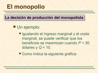  Un ejemplo:
Igualando el ingreso marginal y el coste
marginal, se puede verificar que los
beneficios se maximizan cuando P = 30
dólares y Q = 10.
Como indica la siguiente gráfica:
El monopolio
La decisión de producción del monopolistaLa decisión de producción del monopolista
 