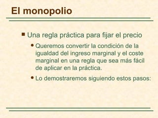  Una regla práctica para fijar el precio
Queremos convertir la condición de la
igualdad del ingreso marginal y el coste
marginal en una regla que sea más fácil
de aplicar en la práctica.
Lo demostraremos siguiendo estos pasos:
El monopolio
 