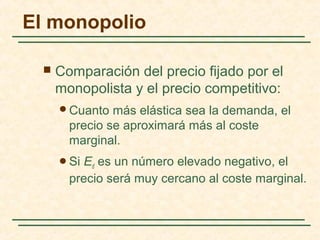  Comparación del precio fijado por el
monopolista y el precio competitivo:
Cuanto más elástica sea la demanda, el
precio se aproximará más al coste
marginal.
Si Ed es un número elevado negativo, el
precio será muy cercano al coste marginal.
El monopolio
 