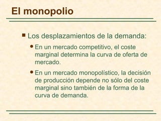  Los desplazamientos de la demanda:
En un mercado competitivo, el coste
marginal determina la curva de oferta de
mercado.
En un mercado monopolístico, la decisión
de producción depende no sólo del coste
marginal sino también de la forma de la
curva de demanda.
El monopolio
 