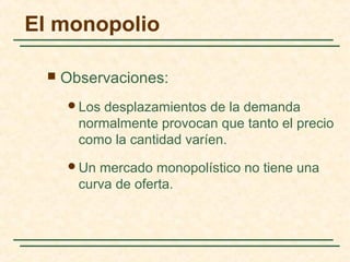  Observaciones:
Los desplazamientos de la demanda
normalmente provocan que tanto el precio
como la cantidad varíen.
Un mercado monopolístico no tiene una
curva de oferta.
El monopolio
 