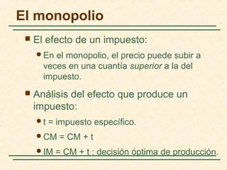  El efecto de un impuesto:
En el monopolio, el precio puede subir a
veces en una cuantía superior a la del
impuesto.
 Análisis del efecto que produce un
impuesto:
t = impuesto específico.
CM = CM + t
IM = CM + t : decisión óptima de producción.
El monopolio
 