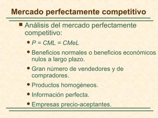 Mercado perfectamente competitivo
 Análisis del mercado perfectamente
competitivo:
P = CML = CMeL
Beneficios normales o beneficios económicos
nulos a largo plazo.
Gran número de vendedores y de
compradores.
Productos homogéneos.
Información perfecta.
Empresas precio-aceptantes.
 