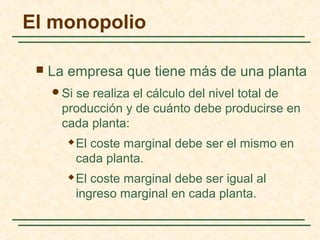  La empresa que tiene más de una planta
Si se realiza el cálculo del nivel total de
producción y de cuánto debe producirse en
cada planta:
 El coste marginal debe ser el mismo en
cada planta.
 El coste marginal debe ser igual al
ingreso marginal en cada planta.
El monopolio
 