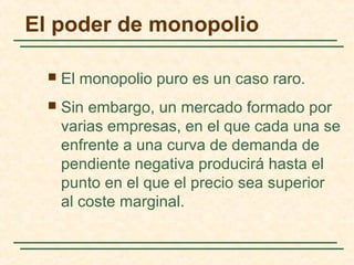 El poder de monopolio
 El monopolio puro es un caso raro.
 Sin embargo, un mercado formado por
varias empresas, en el que cada una se
enfrente a una curva de demanda de
pendiente negativa producirá hasta el
punto en el que el precio sea superior
al coste marginal.
 