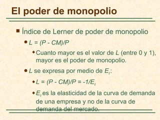  Índice de Lerner de poder de monopolio
L = (P - CM)/P
 Cuanto mayor es el valor de L (entre 0 y 1),
mayor es el poder de monopolio.
L se expresa por medio de Ed :
 L = (P - CM)/P = -1/Ed
 Ed es la elasticidad de la curva de demanda
de una empresa y no de la curva de
demanda del mercado.
El poder de monopolio
 