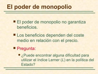  El poder de monopolio no garantiza
beneficios.
 Los beneficios dependen del coste
medio en relación con el precio.
 Pregunta:
¿Puede encontrar alguna dificultad para
utilizar el índice Lerner (L) en la política del
Estado?
El poder de monopolio
 