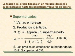 La fijación del precio basada en un margen: desde los
supermercados hasta los pantalones vaqueros de diseño
 Supermercados:
para un supermercado.3.
2. Productos idénticos.
Varias empresas.1.
5. Los precios se establecen alrededor de un
10-11% superior al CM.
1,11(CM)
0,91 +( 1/− 0,1)
.4
10
CMCM
P
Ed
===
−=
 