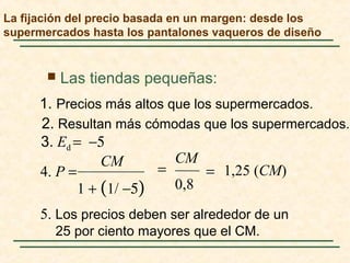  Las tiendas pequeñas:
5. Los precios deben ser alrededor de un
25 por ciento mayores que el CM.
2. Resultan más cómodas que los supermercados.
1. Precios más altos que los supermercados.
1,25 (CM)
0,81 + (1/ −5)
4. P =
CMCM
3. Ed = −5
==
La fijación del precio basada en un margen: desde los
supermercados hasta los pantalones vaqueros de diseño
 