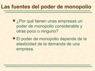 Las fuentes del poder de monopolio
 ¿Por qué tienen unas empresas un
poder de monopolio considerable y
otras poco o ninguno?
 El poder de monopolio depende de la
elasticidad de la demanda de una
empresa.
 