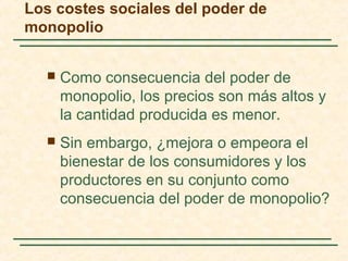 Los costes sociales del poder de
monopolio
 Como consecuencia del poder de
monopolio, los precios son más altos y
la cantidad producida es menor.
 Sin embargo, ¿mejora o empeora el
bienestar de los consumidores y los
productores en su conjunto como
consecuencia del poder de monopolio?
 