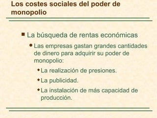  La búsqueda de rentas económicas
Las empresas gastan grandes cantidades
de dinero para adquirir su poder de
monopolio:
 La realización de presiones.
 La publicidad.
 La instalación de más capacidad de
producción.
Los costes sociales del poder de
monopolio
 