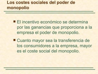  El incentivo económico se determina
por las ganancias que proporciona a la
empresa el poder de monopolio.
 Cuanto mayor sea la transferencia de
los consumidores a la empresa, mayor
es el coste social del monopolio.
Los costes sociales del poder de
monopolio
 
