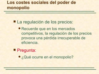  La regulación de los precios:
Recuerde que en los mercados
competitivos, la regulación de los precios
provoca una pérdida irrecuperable de
eficiencia.
 Pregunta:
¿Qué ocurre en el monopolio?
Los costes sociales del poder de
monopolio
 