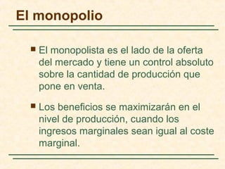  El monopolista es el lado de la oferta
del mercado y tiene un control absoluto
sobre la cantidad de producción que
pone en venta.
 Los beneficios se maximizarán en el
nivel de producción, cuando los
ingresos marginales sean igual al coste
marginal.
El monopolio
 