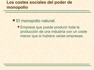  El monopolio natural:
Empresa que puede producir toda la
producción de una industria con un coste
menor que si hubiera varias empresas.
Los costes sociales del poder de
monopolio
 