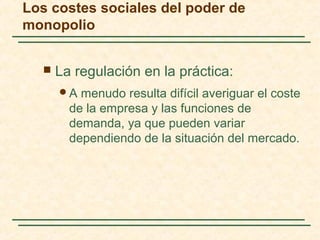  La regulación en la práctica:
A menudo resulta difícil averiguar el coste
de la empresa y las funciones de
demanda, ya que pueden variar
dependiendo de la situación del mercado.
Los costes sociales del poder de
monopolio
 