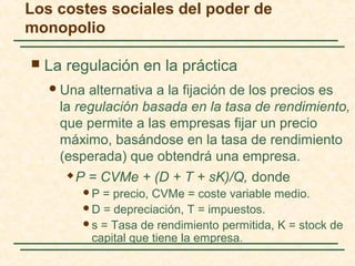  La regulación en la práctica
Una alternativa a la fijación de los precios es
la regulación basada en la tasa de rendimiento,
que permite a las empresas fijar un precio
máximo, basándose en la tasa de rendimiento
(esperada) que obtendrá una empresa.
 P = CVMe + (D + T + sK)/Q, donde
P = precio, CVMe = coste variable medio.
D = depreciación, T = impuestos.
s = Tasa de rendimiento permitida, K = stock de
capital que tiene la empresa.
Los costes sociales del poder de
monopolio
 