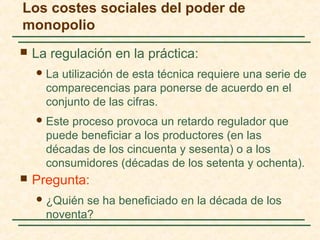  La regulación en la práctica:
La utilización de esta técnica requiere una serie de
comparecencias para ponerse de acuerdo en el
conjunto de las cifras.
Este proceso provoca un retardo regulador que
puede beneficiar a los productores (en las
décadas de los cincuenta y sesenta) o a los
consumidores (décadas de los setenta y ochenta).
 Pregunta:
¿Quién se ha beneficiado en la década de los
noventa?
Los costes sociales del poder de
monopolio
 