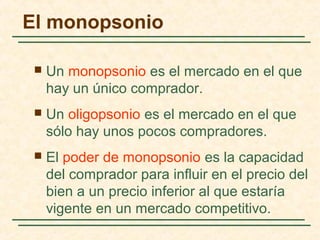 El monopsonio
 Un monopsonio es el mercado en el que
hay un único comprador.
 Un oligopsonio es el mercado en el que
sólo hay unos pocos compradores.
 El poder de monopsonio es la capacidad
del comprador para influir en el precio del
bien a un precio inferior al que estaría
vigente en un mercado competitivo.
 