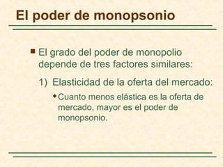  El grado del poder de monopolio
depende de tres factores similares:
1) Elasticidad de la oferta del mercado:
 Cuanto menos elástica es la oferta de
mercado, mayor es el poder de
monopsonio.
El poder de monopsonio
 