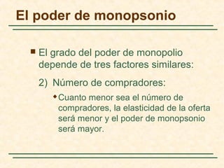  El grado del poder de monopolio
depende de tres factores similares:
2) Número de compradores:
 Cuanto menor sea el número de
compradores, la elasticidad de la oferta
será menor y el poder de monopsonio
será mayor.
El poder de monopsonio
 