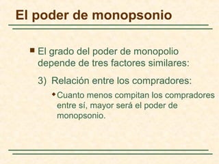  El grado del poder de monopolio
depende de tres factores similares:
3) Relación entre los compradores:
 Cuanto menos compitan los compradores
entre sí, mayor será el poder de
monopsonio.
El poder de monopsonio
 